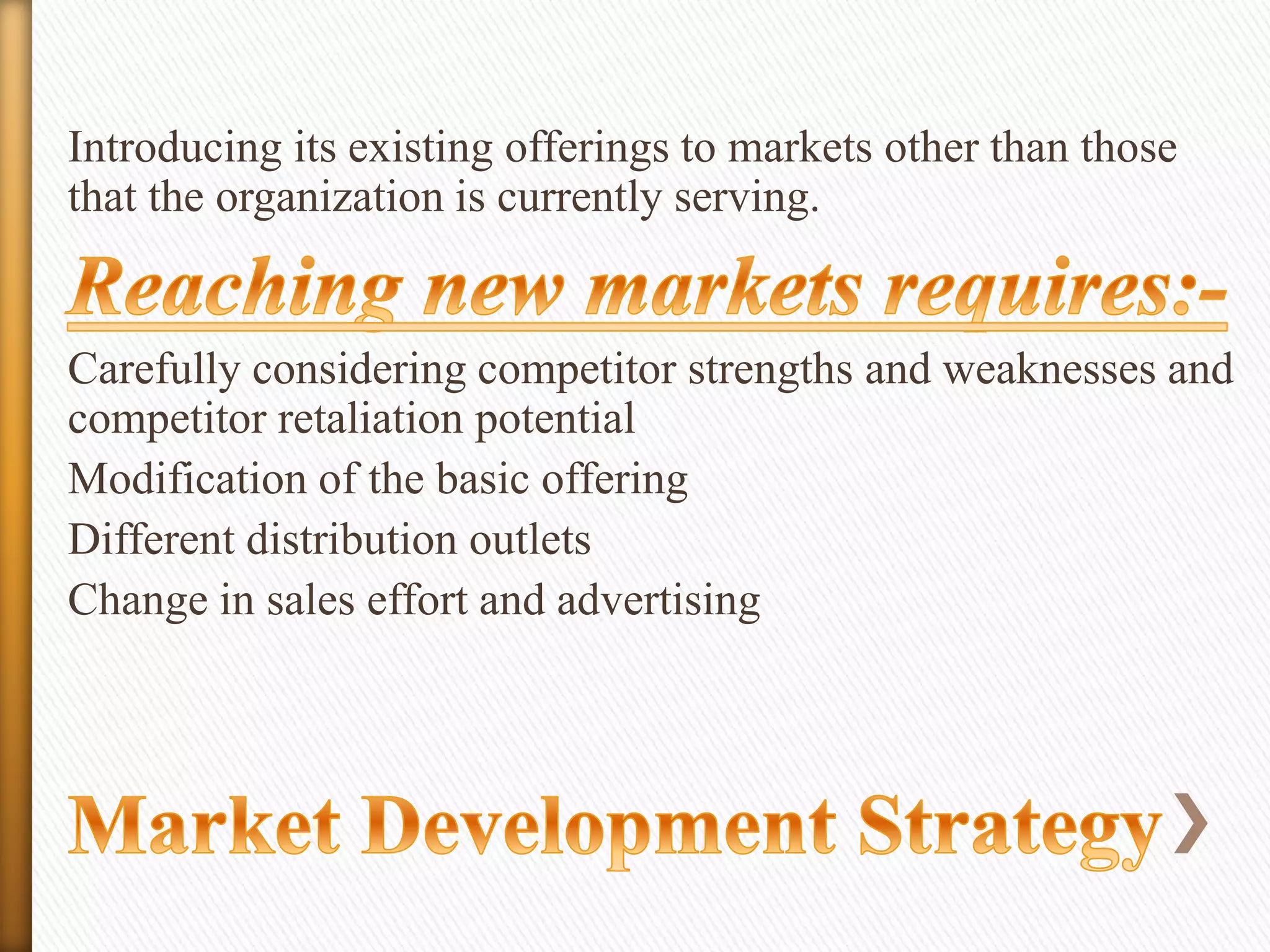 Introducing its existing offerings to markets other than those
that the organization is currently serving.

Carefully considering competitor strengths and weaknesses and
competitor retaliation potential
Modification of the basic offering
Different distribution outlets
Change in sales effort and advertising

 