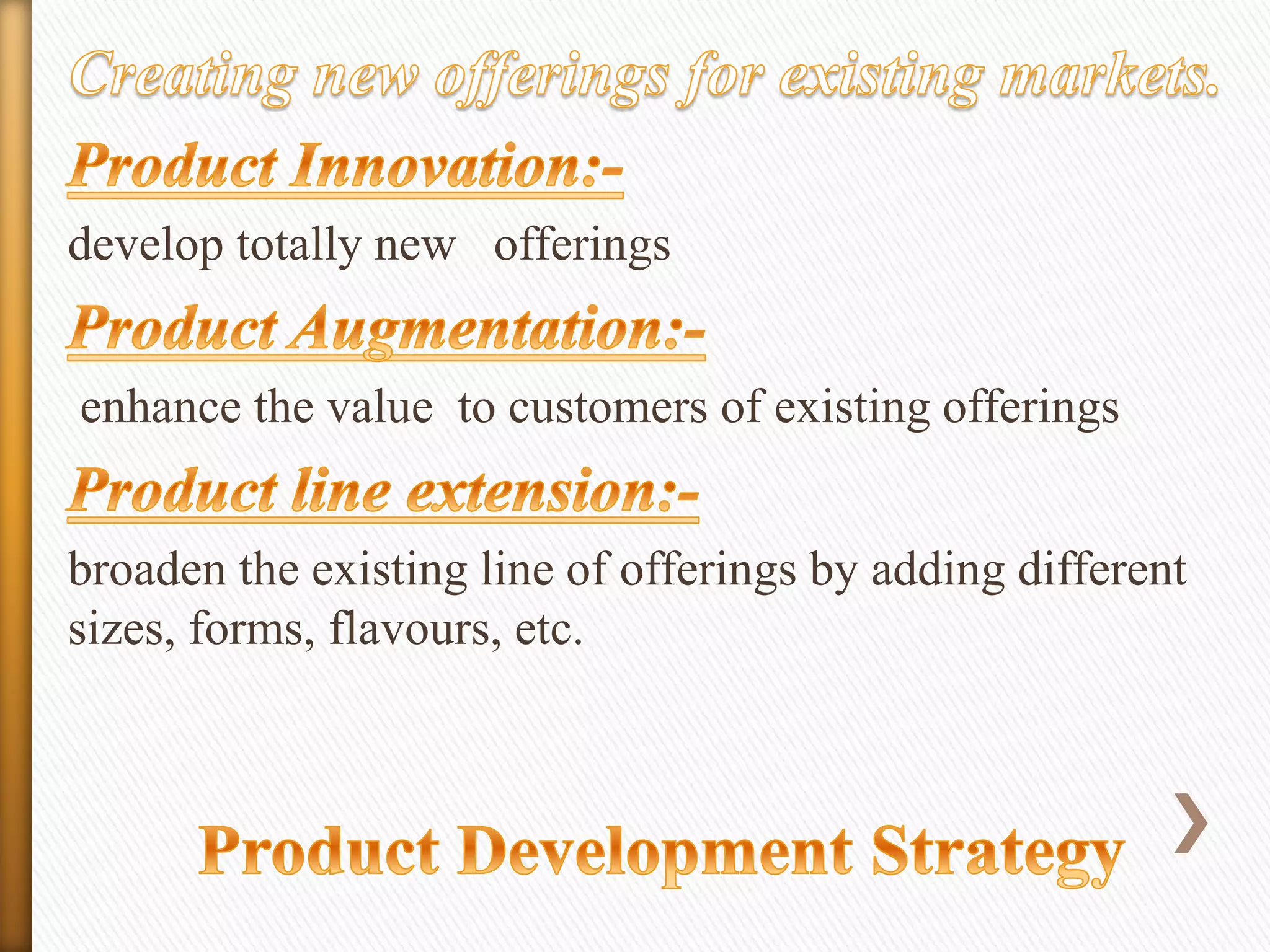 develop totally new offerings
enhance the value to customers of existing offerings
broaden the existing line of offerings by adding different
sizes, forms, flavours, etc.

 