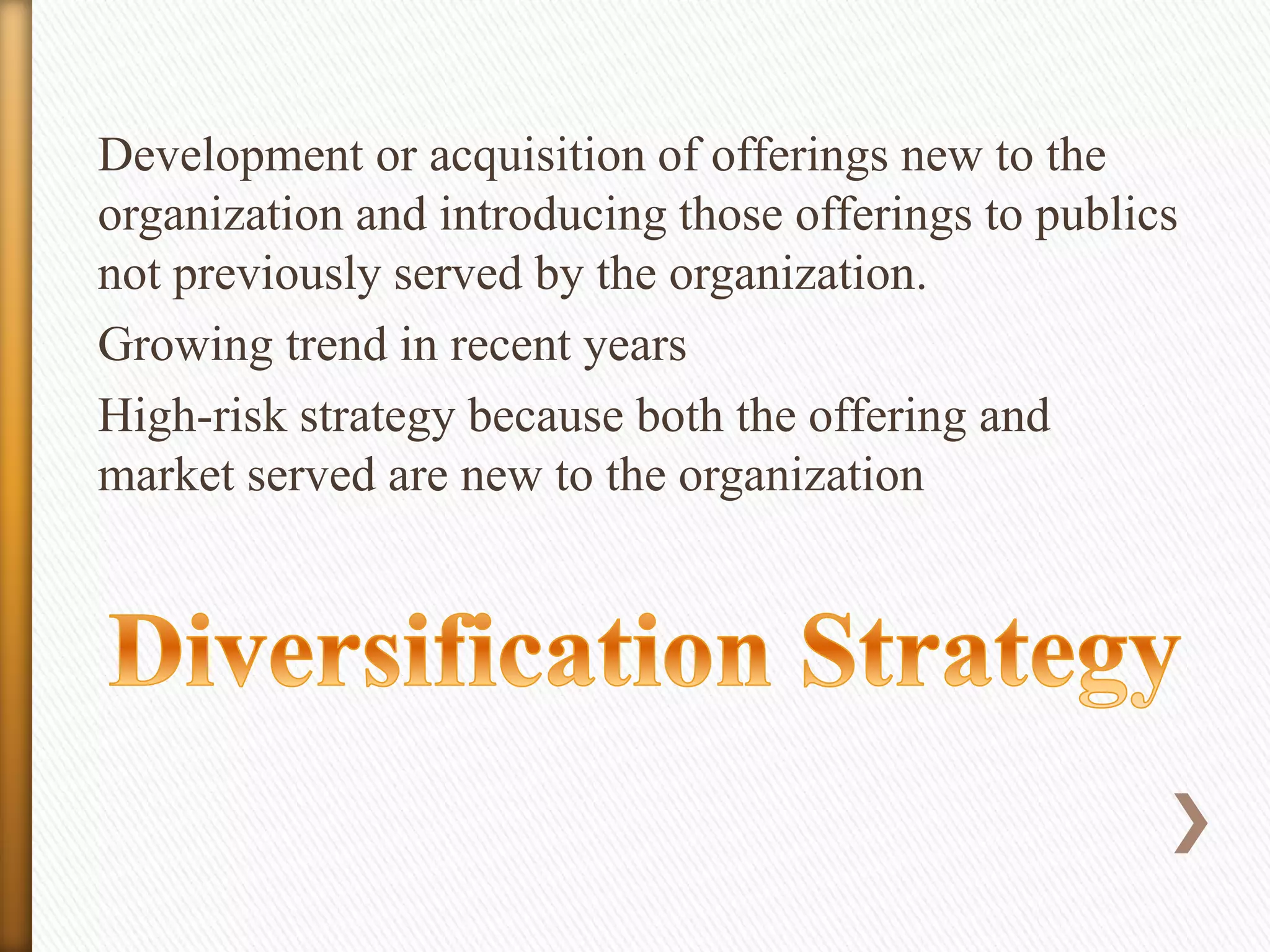 Development or acquisition of offerings new to the
organization and introducing those offerings to publics
not previously served by the organization.
Growing trend in recent years
High-risk strategy because both the offering and
market served are new to the organization

 