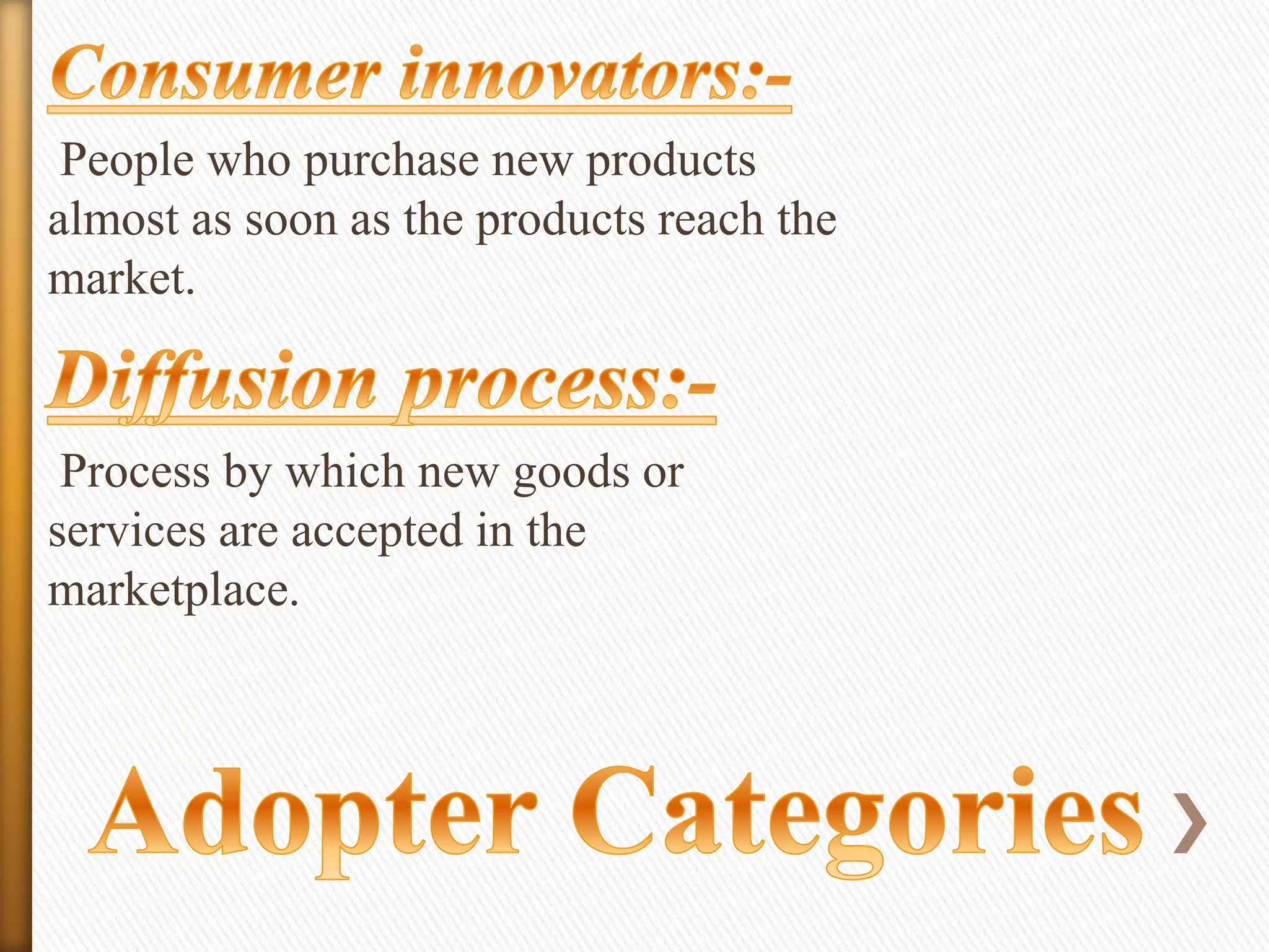 People who purchase new products
almost as soon as the products reach the
market.

Process by which new goods or
services are accepted in the
marketplace.

 