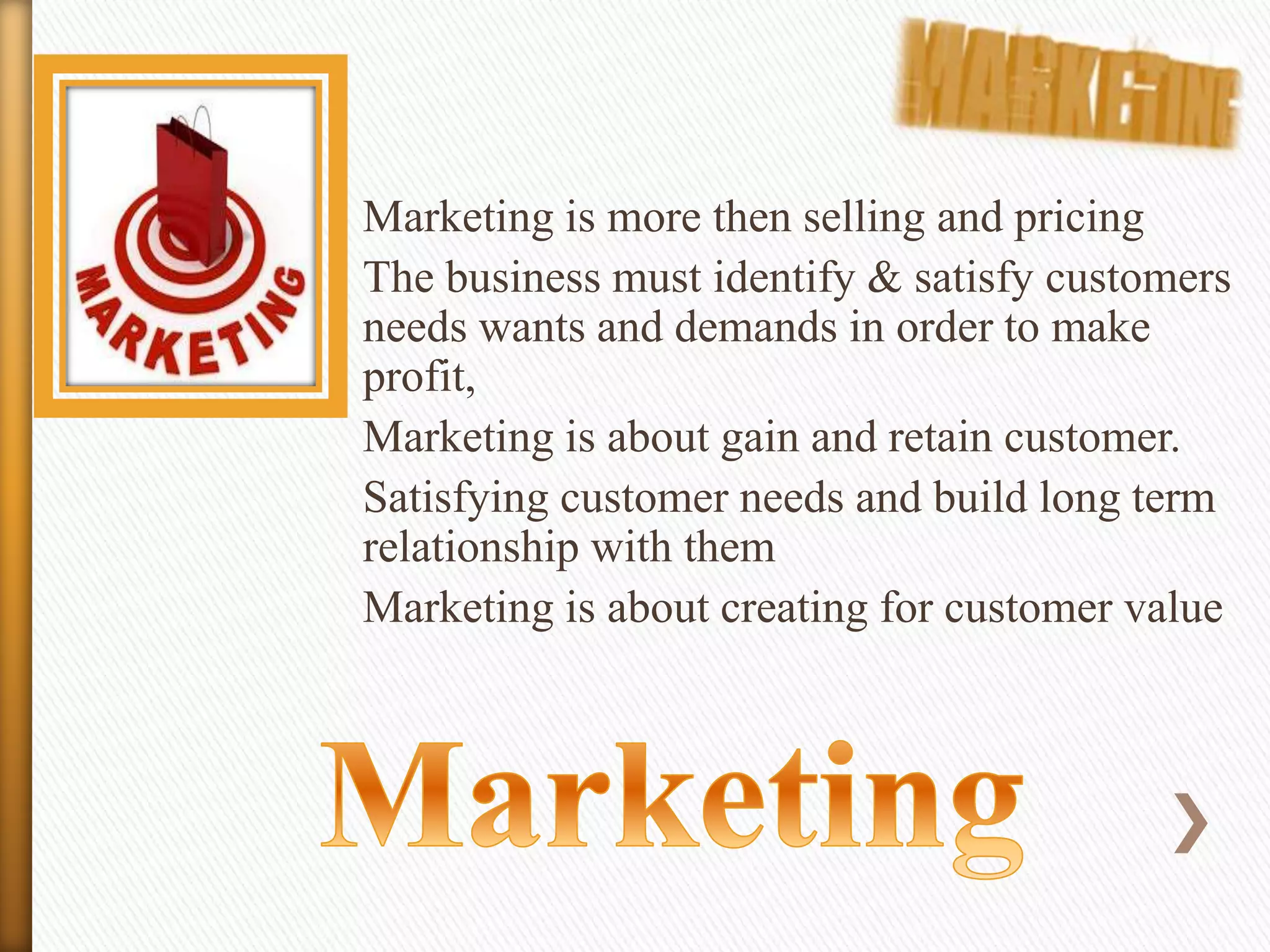 Marketing is more then selling and pricing
The business must identify & satisfy customers
needs wants and demands in order to make
profit,
Marketing is about gain and retain customer.
Satisfying customer needs and build long term
relationship with them
Marketing is about creating for customer value

 
