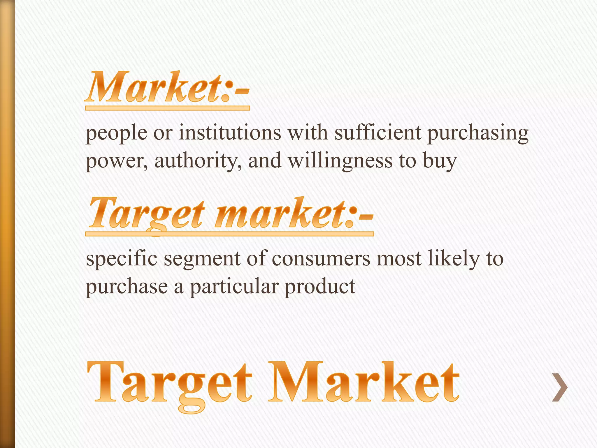 people or institutions with sufficient purchasing
power, authority, and willingness to buy

specific segment of consumers most likely to
purchase a particular product

 