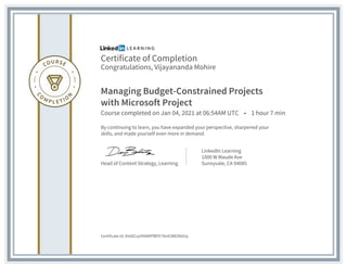 Certificate of Completion
Congratulations, Vijayananda Mohire
Managing Budget-Constrained Projects
with Microsoft Project
Course completed on Jan 04, 2021 at 06:54AM UTC • 1 hour 7 min
By continuing to learn, you have expanded your perspective, sharpened your
skills, and made yourself even more in demand.
Head of Content Strategy, Learning
LinkedIn Learning
1000 W Maude Ave
Sunnyvale, CA 94085
Certificate Id: AYeDCzyVNNMPfBFE79mEIWEDk0Uy
 