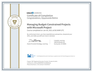 Certificate of Completion
Congratulations, Vijayananda Mohire
Managing Budget-Constrained Projects
with Microsoft Project
Course completed on Jan 04, 2021 at 06:54AM UTC
By continuing to learn, you have expanded your perspective, sharpened your
skills, and made yourself even more in demand.
Head of Content Strategy, Learning
LinkedIn Learning
1000 W Maude Ave
Sunnyvale, CA 94085
Program: PMI� Registered Education Provider | Provider ID: #4101
Certificate No: AYeDCzyVNNMPfBFE79mEIWEDk0Uy
PDUs/ContactHours: 1.00 | Activity #: 4101ESY61Z
The PMI Registered Education Provider logo is a registered mark of the Project Management Institute, Inc.
 