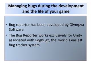 • Bug reporter has been developed by Olympya
Software
• The Bug Reporter works exclusively for Unity
associated with FogBugz, the world's easiest
bug tracker system
Managing bugs during the development
and the life of your game
 
