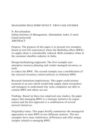 MANAGING BULLWHIP EFFECT: TWO CASE STUDIES
N. Ravichandran
Indian Institute of Management, Ahmedabad, India, E-mail:
[email protected]
ABSTRACT
Purpose: The purpose of this paper is to present two examples
based on real life experiences where the Bullwhip effect (BWE)
in supply chain is considerably reduced. Both examples relate to
the consumer durables industry in India.
Design/methodology/approach: The first example uses
enterprise resource planning and vendor managed inventory as
tools
to reduce the BWE. The second example uses a modification of
the classical inventory control policies to eliminate BWE.
Research limitations/implications: This paper could initiate
research in an area which would help supply chain researchers
and managers to understand why some companies are able to
contain BWE and others are not.
Findings: Based on these two empirical case studies, the paper
argues that managing BWE is a strategic initiative by organ-
ization and the best approach is a combination of several
tactical initiatives.
Originality/value: This paper briefly summarizes the managerial
approaches to tame BWE in two different contexts. The two
examples have some similarities, differences and offer unique
insights related to managing BWE.
 