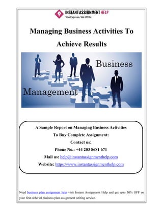 Need business plan assignment help visit Instant Assignment Help and get upto 30% OFF on
your first order of business plan assignment writing service.
Managing Business Activities To
Achieve Results
A Sample Report on Managing Business Activities
To Buy Complete Assignment:
Contact us:
Phone No.: +44 203 8681 671
Mail us: help@instantassignmenthelp.com
Website: https://www.instantassignmenthelp.com
 