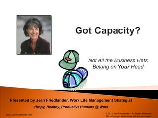 Got Capacity?  Not All the Business Hats Belong on Your Head Presented by Joan Friedlander, Work Life Management Strategist Happy, Healthy, Productive Humans @ Work © 2011 Joan Friedlander – All Rights Reserved.  Do not copy or disseminate without permission. 