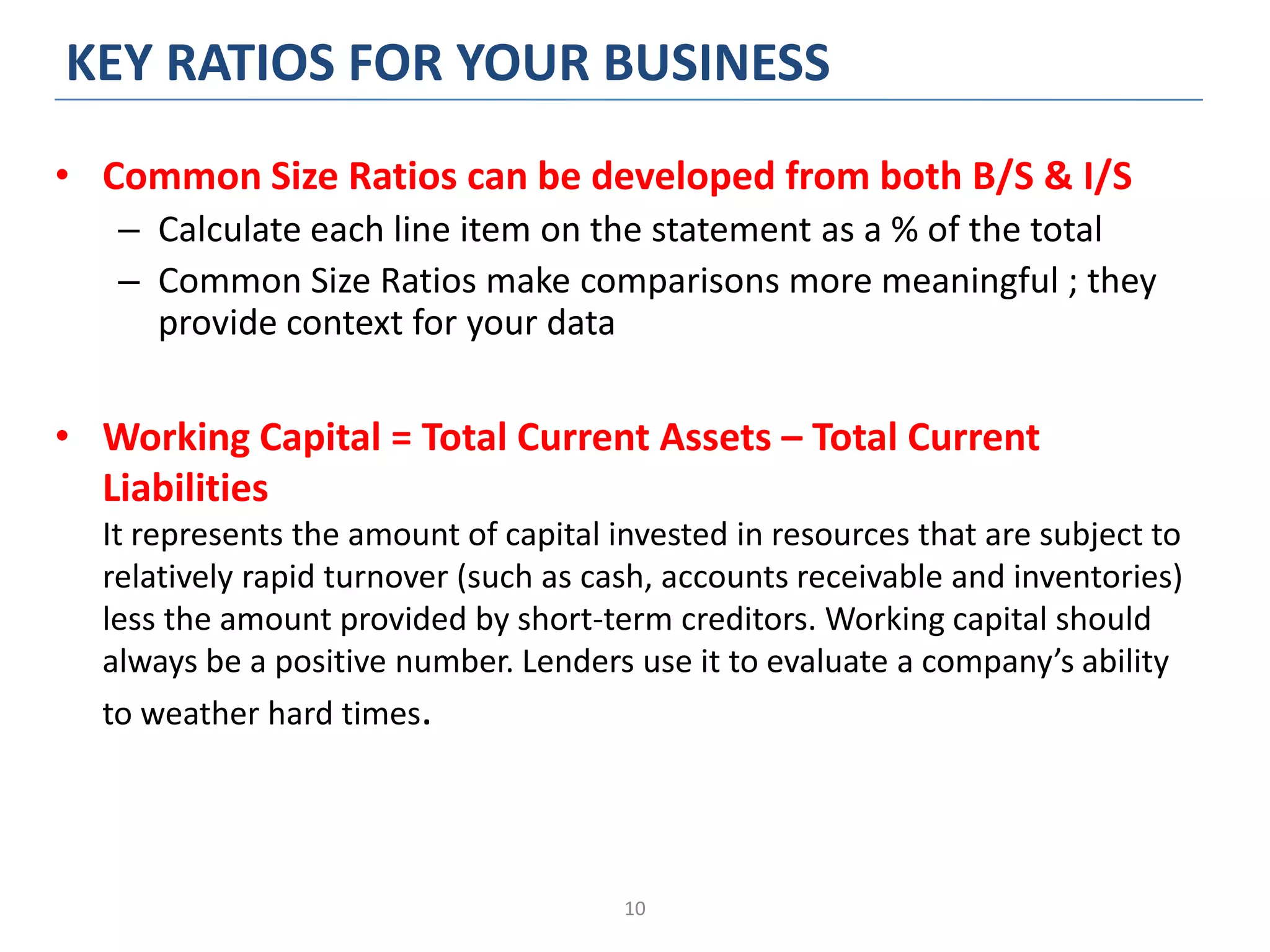 10
KEY RATIOS FOR YOUR BUSINESS
• Common Size Ratios can be developed from both B/S & I/S
– Calculate each line item on the statement as a % of the total
– Common Size Ratios make comparisons more meaningful ; they
provide context for your data
• Working Capital = Total Current Assets – Total Current
Liabilities
It represents the amount of capital invested in resources that are subject to
relatively rapid turnover (such as cash, accounts receivable and inventories)
less the amount provided by short-term creditors. Working capital should
always be a positive number. Lenders use it to evaluate a company’s ability
to weather hard times.
 