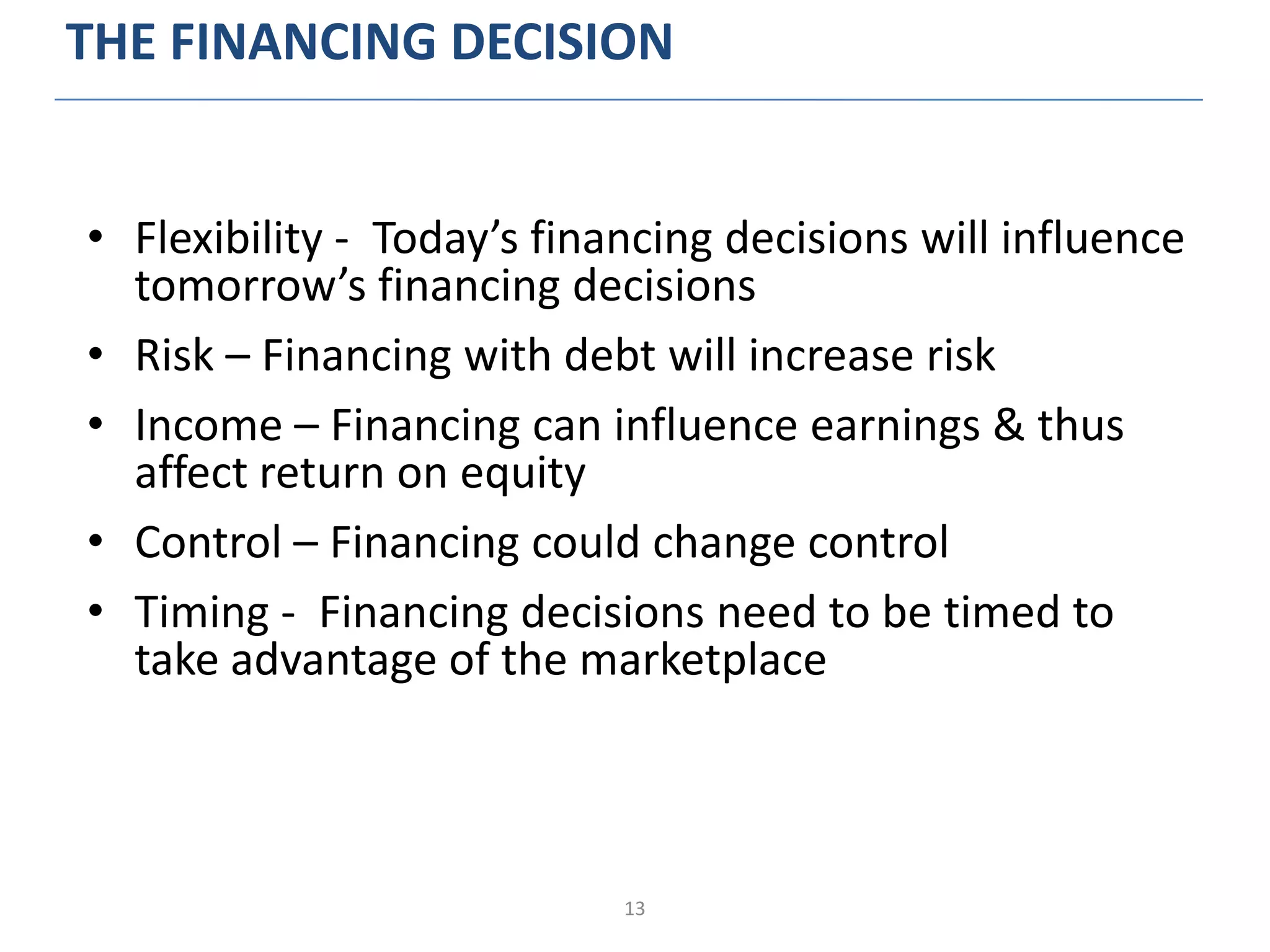 13
THE FINANCING DECISION
• Flexibility - Today’s financing decisions will influence
tomorrow’s financing decisions
• Risk – Financing with debt will increase risk
• Income – Financing can influence earnings & thus
affect return on equity
• Control – Financing could change control
• Timing - Financing decisions need to be timed to
take advantage of the marketplace
 