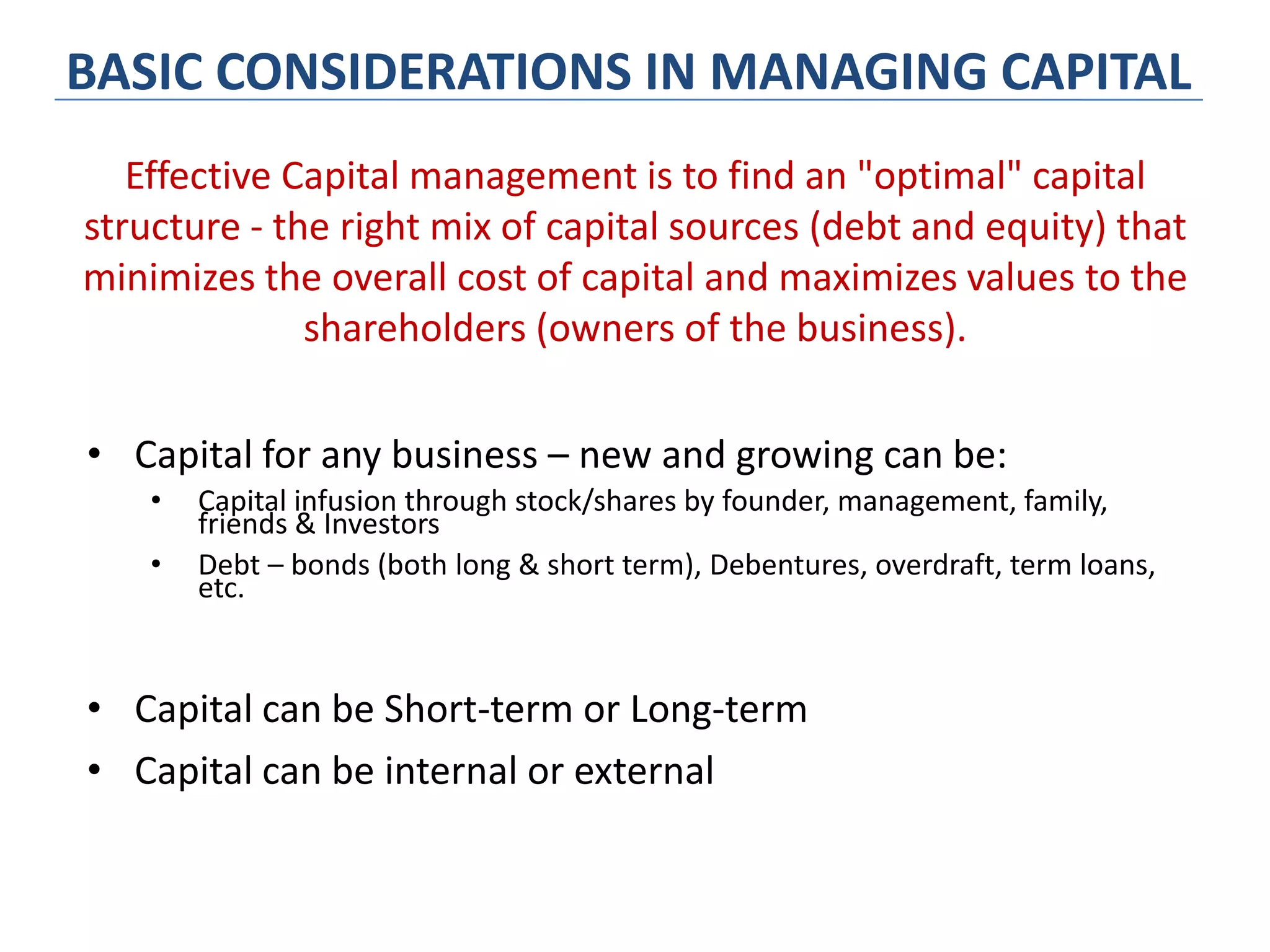 BASIC CONSIDERATIONS IN MANAGING CAPITAL
• Capital for any business – new and growing can be:
• Capital infusion through stock/shares by founder, management, family,
friends & Investors
• Debt – bonds (both long & short term), Debentures, overdraft, term loans,
etc.
• Capital can be Short-term or Long-term
• Capital can be internal or external
Effective Capital management is to find an "optimal" capital
structure - the right mix of capital sources (debt and equity) that
minimizes the overall cost of capital and maximizes values to the
shareholders (owners of the business).
 