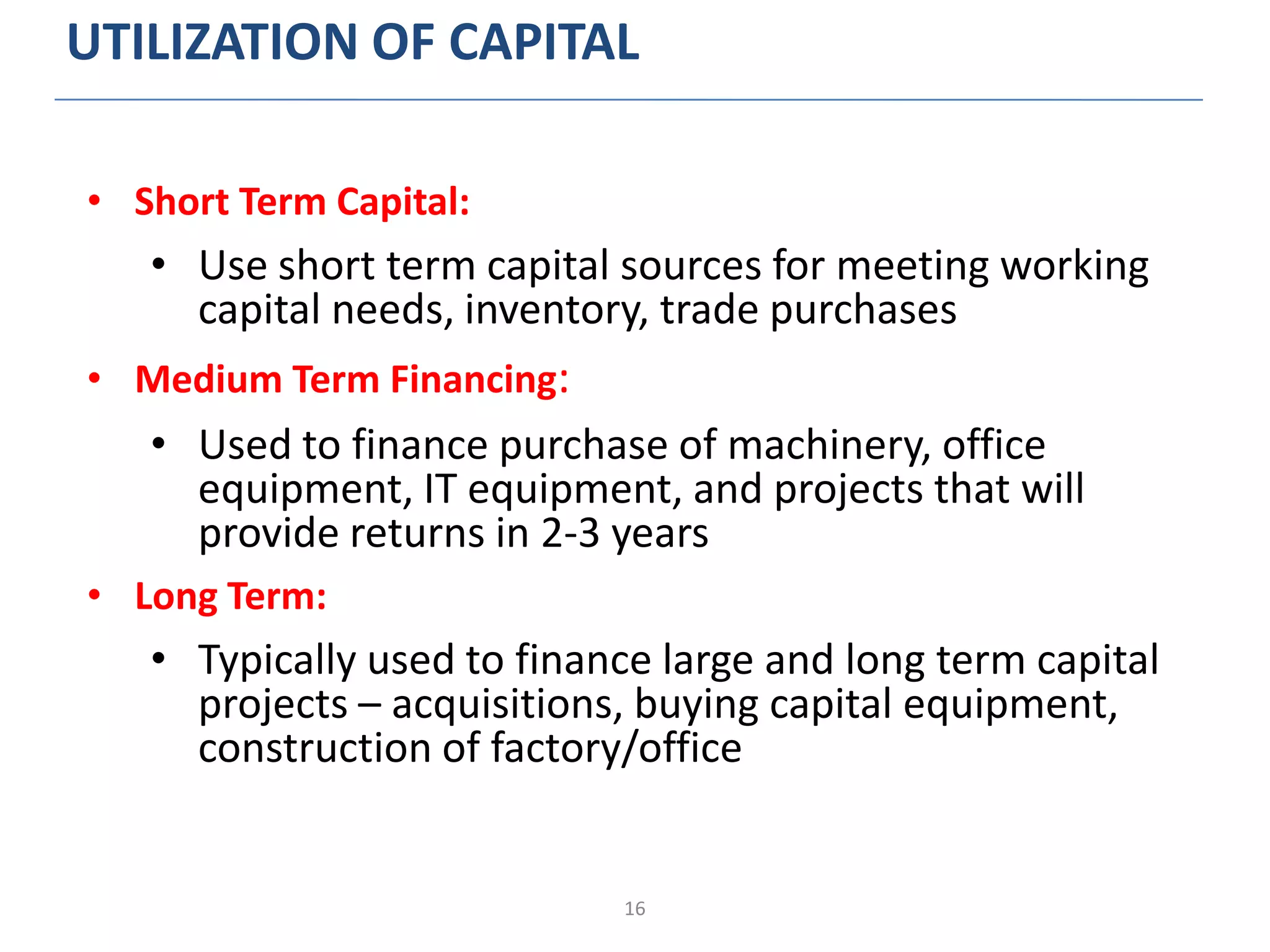16
UTILIZATION OF CAPITAL
• Short Term Capital:
• Use short term capital sources for meeting working
capital needs, inventory, trade purchases
• Medium Term Financing:
• Used to finance purchase of machinery, office
equipment, IT equipment, and projects that will
provide returns in 2-3 years
• Long Term:
• Typically used to finance large and long term capital
projects – acquisitions, buying capital equipment,
construction of factory/office
 
