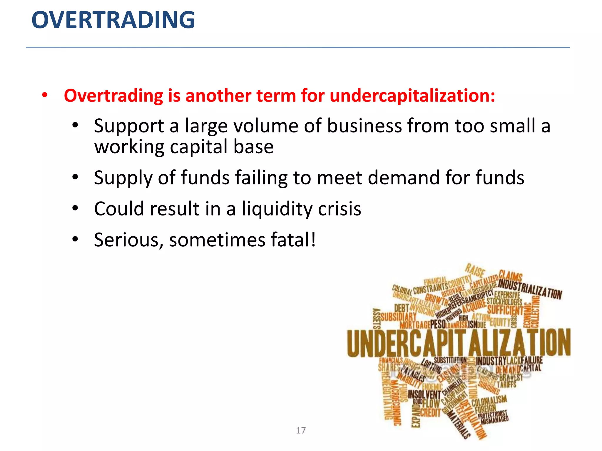 17
OVERTRADING
• Overtrading is another term for undercapitalization:
• Support a large volume of business from too small a
working capital base
• Supply of funds failing to meet demand for funds
• Could result in a liquidity crisis
• Serious, sometimes fatal!
 