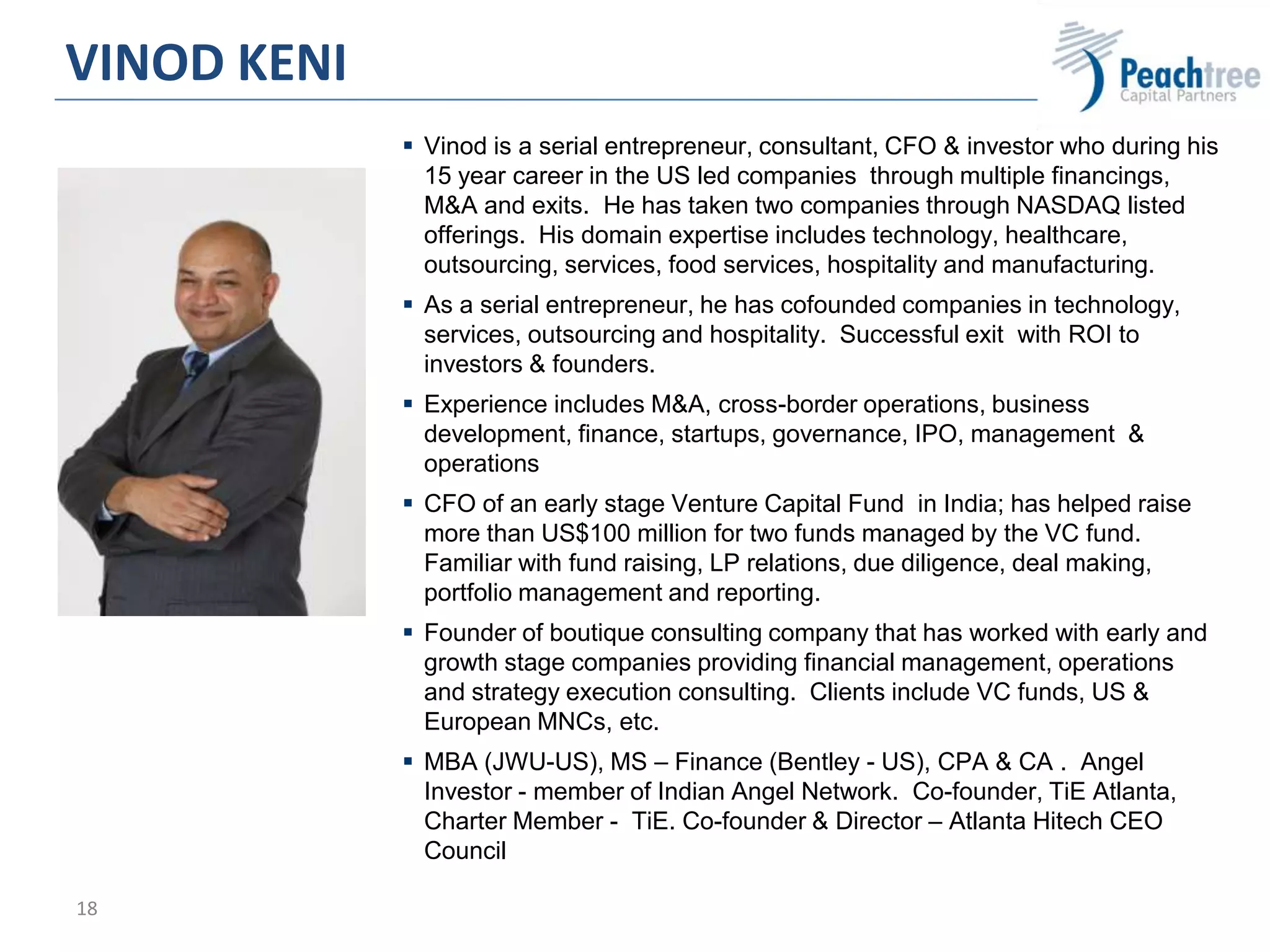 18
 Vinod is a serial entrepreneur, consultant, CFO & investor who during his
15 year career in the US led companies through multiple financings,
M&A and exits. He has taken two companies through NASDAQ listed
offerings. His domain expertise includes technology, healthcare,
outsourcing, services, food services, hospitality and manufacturing.
 As a serial entrepreneur, he has cofounded companies in technology,
services, outsourcing and hospitality. Successful exit with ROI to
investors & founders.
 Experience includes M&A, cross-border operations, business
development, finance, startups, governance, IPO, management &
operations
 CFO of an early stage Venture Capital Fund in India; has helped raise
more than US$100 million for two funds managed by the VC fund.
Familiar with fund raising, LP relations, due diligence, deal making,
portfolio management and reporting.
 Founder of boutique consulting company that has worked with early and
growth stage companies providing financial management, operations
and strategy execution consulting. Clients include VC funds, US &
European MNCs, etc.
 MBA (JWU-US), MS – Finance (Bentley - US), CPA & CA . Angel
Investor - member of Indian Angel Network. Co-founder, TiE Atlanta,
Charter Member - TiE. Co-founder & Director – Atlanta Hitech CEO
Council
VINOD KENI
 