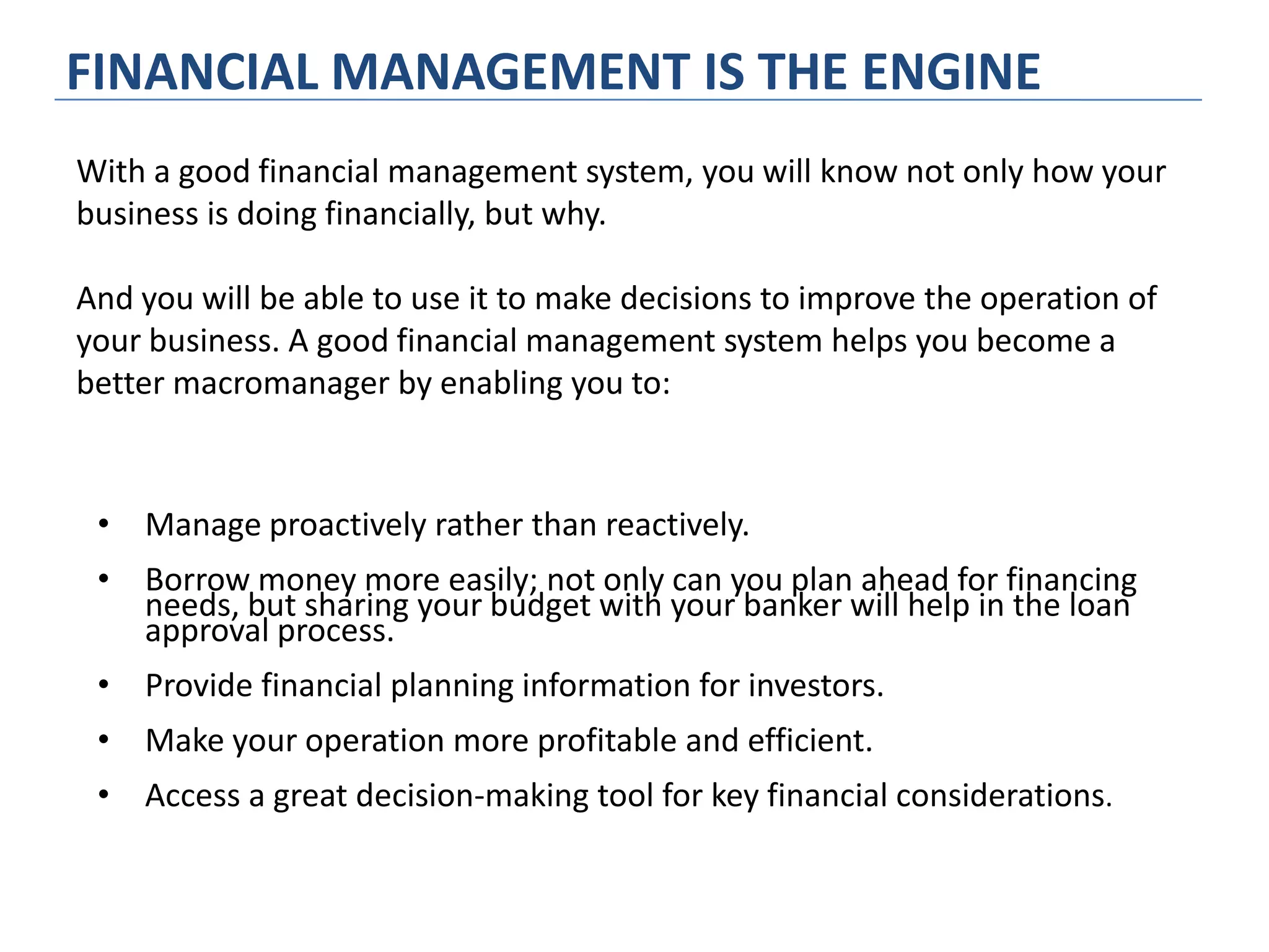 FINANCIAL MANAGEMENT IS THE ENGINE
• Manage proactively rather than reactively.
• Borrow money more easily; not only can you plan ahead for financing
needs, but sharing your budget with your banker will help in the loan
approval process.
• Provide financial planning information for investors.
• Make your operation more profitable and efficient.
• Access a great decision-making tool for key financial considerations.
With a good financial management system, you will know not only how your
business is doing financially, but why.
And you will be able to use it to make decisions to improve the operation of
your business. A good financial management system helps you become a
better macromanager by enabling you to:
 