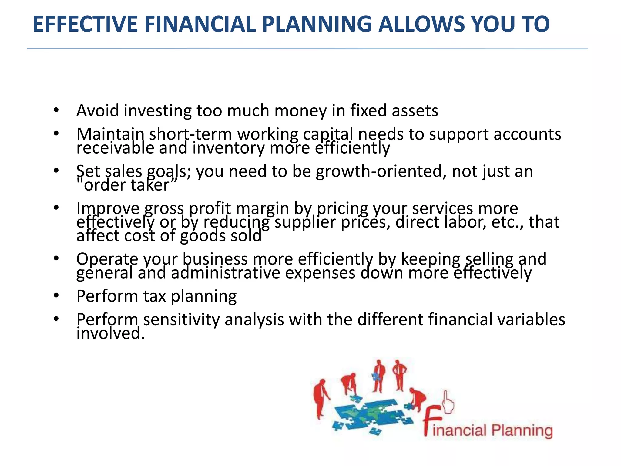 EFFECTIVE FINANCIAL PLANNING ALLOWS YOU TO
• Avoid investing too much money in fixed assets
• Maintain short-term working capital needs to support accounts
receivable and inventory more efficiently
• Set sales goals; you need to be growth-oriented, not just an
"order taker”
• Improve gross profit margin by pricing your services more
effectively or by reducing supplier prices, direct labor, etc., that
affect cost of goods sold
• Operate your business more efficiently by keeping selling and
general and administrative expenses down more effectively
• Perform tax planning
• Perform sensitivity analysis with the different financial variables
involved.
 