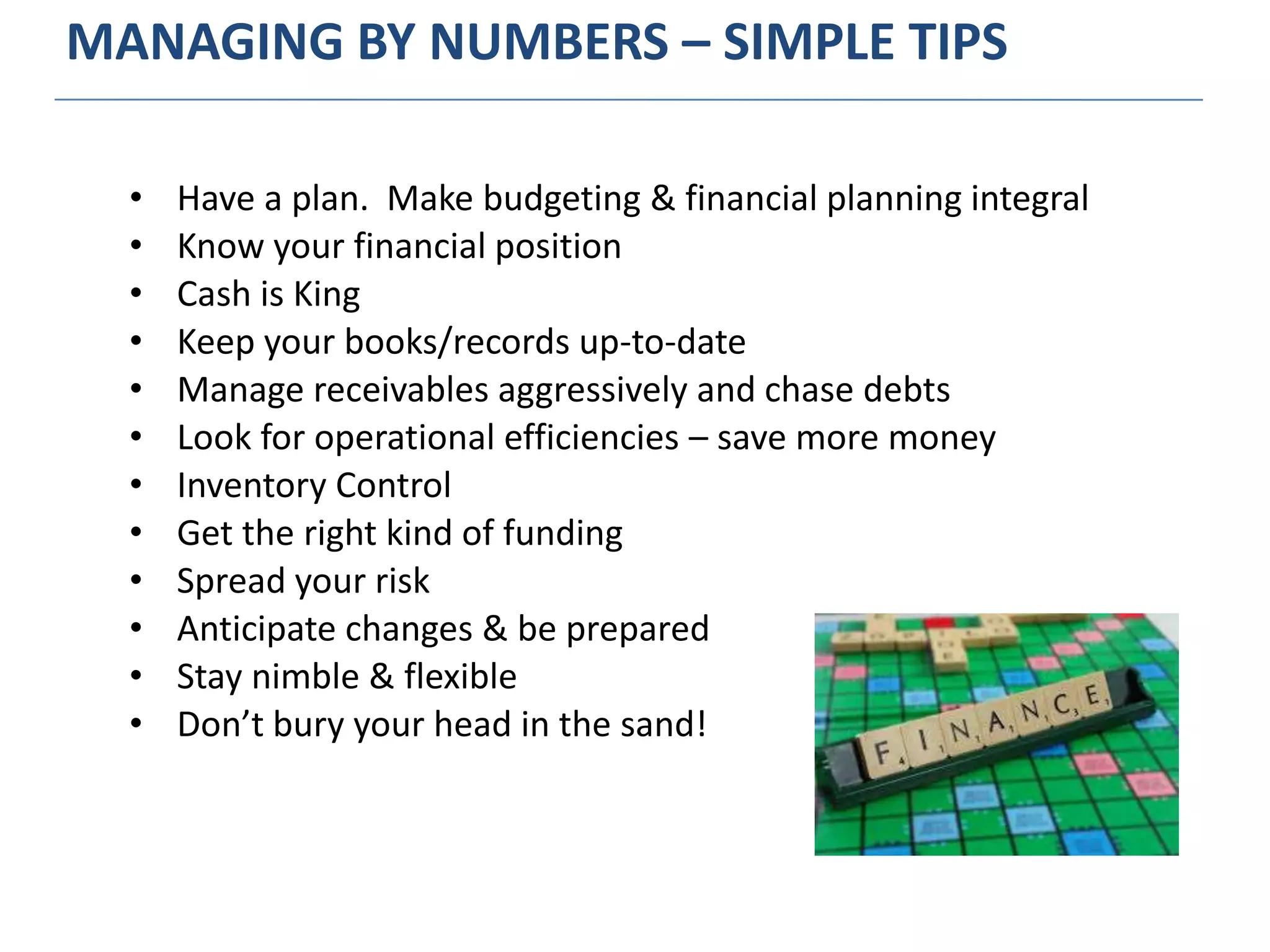 MANAGING BY NUMBERS – SIMPLE TIPS
• Have a plan. Make budgeting & financial planning integral
• Know your financial position
• Cash is King
• Keep your books/records up-to-date
• Manage receivables aggressively and chase debts
• Look for operational efficiencies – save more money
• Inventory Control
• Get the right kind of funding
• Spread your risk
• Anticipate changes & be prepared
• Stay nimble & flexible
• Don’t bury your head in the sand!
 
