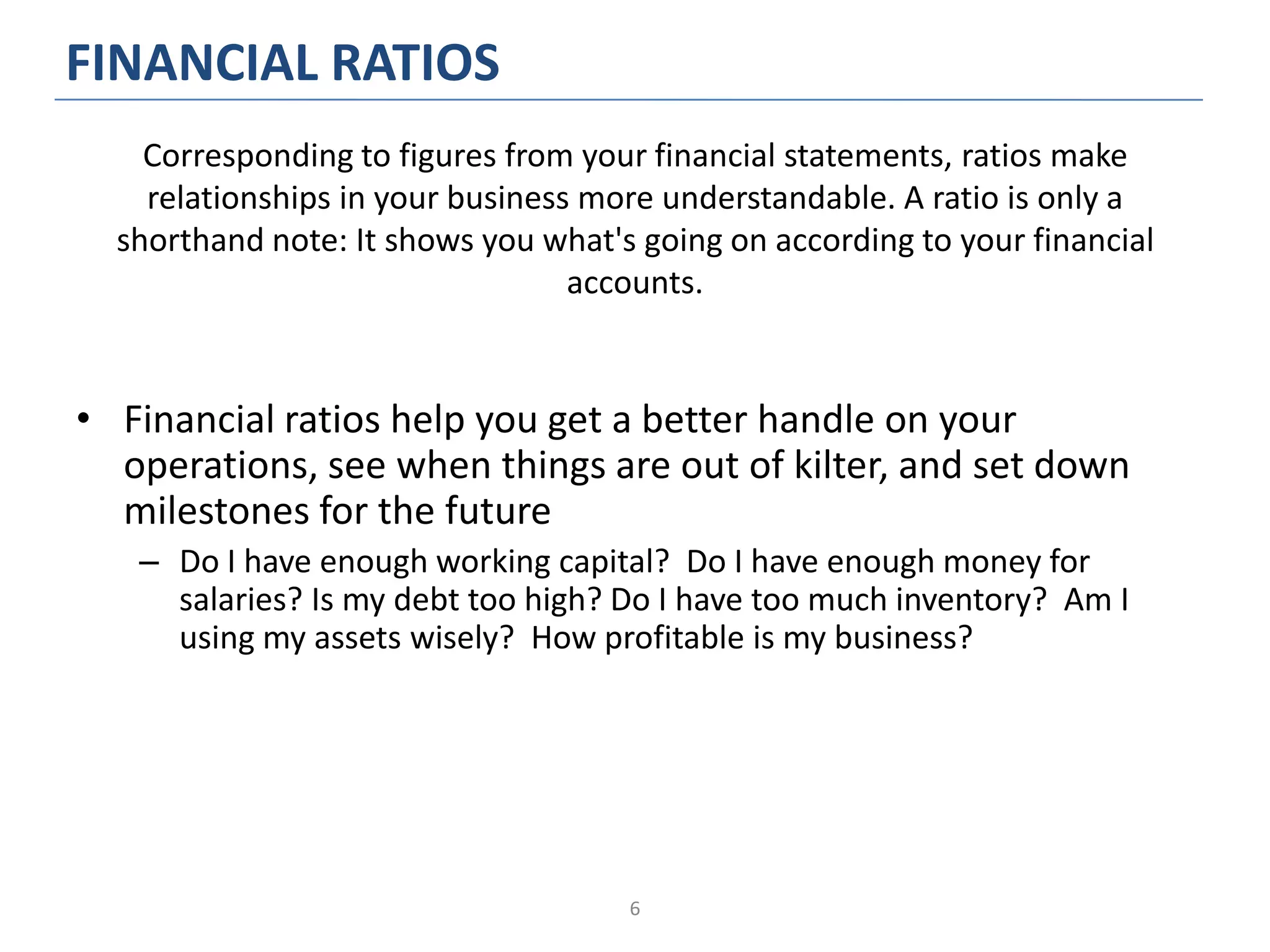 6
FINANCIAL RATIOS
• Financial ratios help you get a better handle on your
operations, see when things are out of kilter, and set down
milestones for the future
– Do I have enough working capital? Do I have enough money for
salaries? Is my debt too high? Do I have too much inventory? Am I
using my assets wisely? How profitable is my business?
Corresponding to figures from your financial statements, ratios make
relationships in your business more understandable. A ratio is only a
shorthand note: It shows you what's going on according to your financial
accounts.
 
