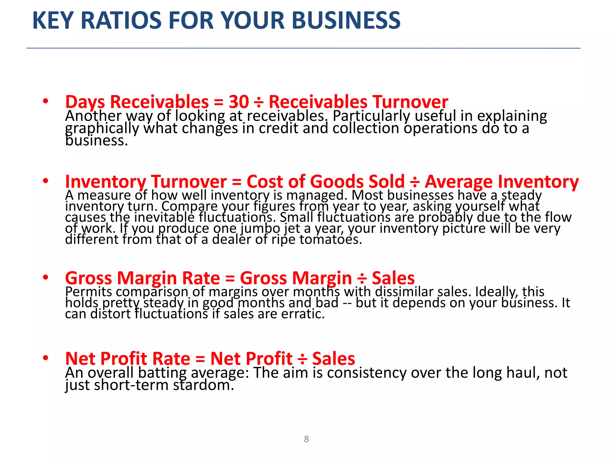 8
KEY RATIOS FOR YOUR BUSINESS
• Days Receivables = 30 ÷ Receivables Turnover
Another way of looking at receivables. Particularly useful in explaining
graphically what changes in credit and collection operations do to a
business.
• Inventory Turnover = Cost of Goods Sold ÷ Average Inventory
A measure of how well inventory is managed. Most businesses have a steady
inventory turn. Compare your figures from year to year, asking yourself what
causes the inevitable fluctuations. Small fluctuations are probably due to the flow
of work. If you produce one jumbo jet a year, your inventory picture will be very
different from that of a dealer of ripe tomatoes.
• Gross Margin Rate = Gross Margin ÷ Sales
Permits comparison of margins over months with dissimilar sales. Ideally, this
holds pretty steady in good months and bad -- but it depends on your business. It
can distort fluctuations if sales are erratic.
• Net Profit Rate = Net Profit ÷ Sales
An overall batting average: The aim is consistency over the long haul, not
just short-term stardom.
 