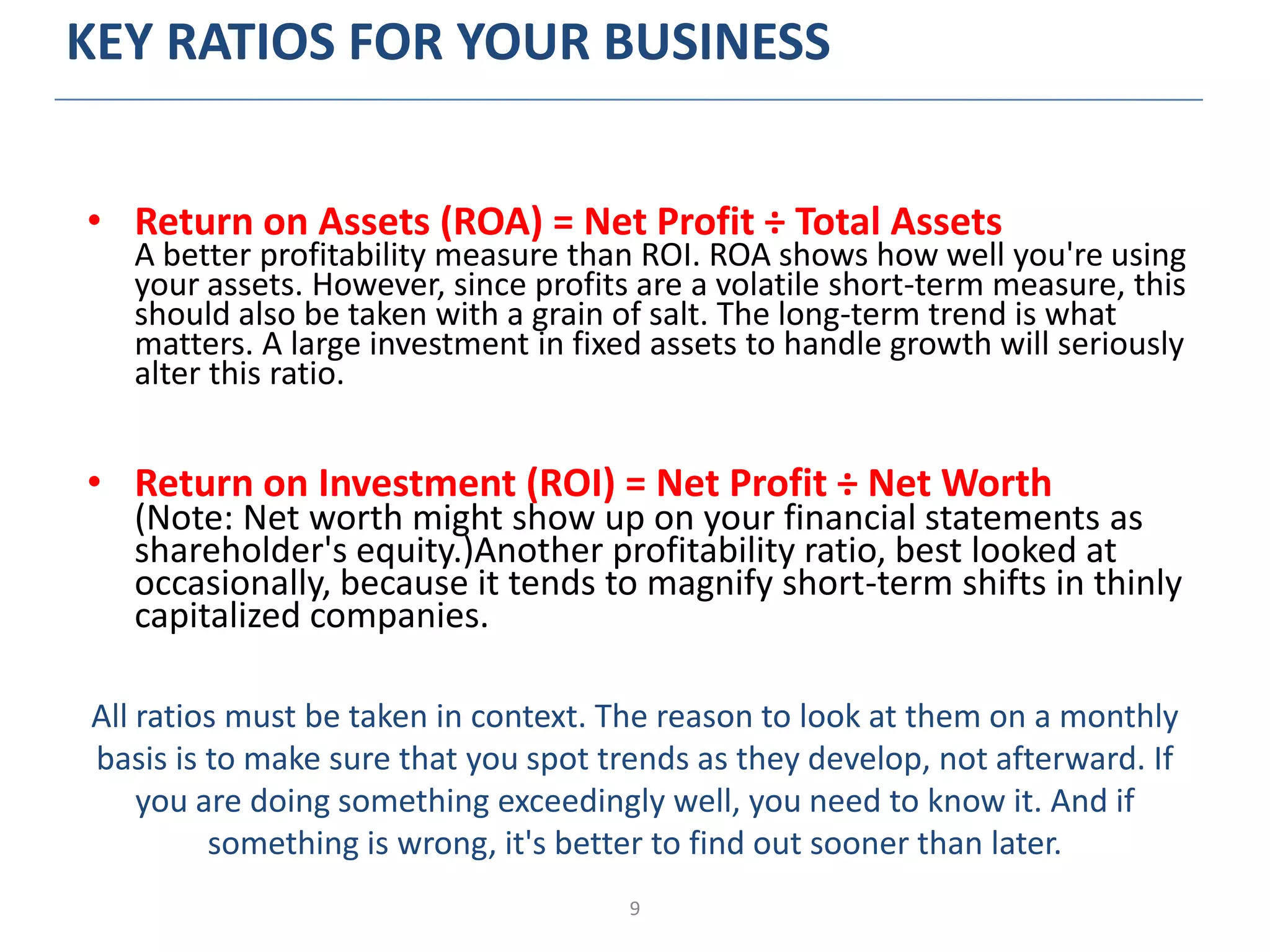 9
KEY RATIOS FOR YOUR BUSINESS
• Return on Assets (ROA) = Net Profit ÷ Total Assets
A better profitability measure than ROI. ROA shows how well you're using
your assets. However, since profits are a volatile short-term measure, this
should also be taken with a grain of salt. The long-term trend is what
matters. A large investment in fixed assets to handle growth will seriously
alter this ratio.
• Return on Investment (ROI) = Net Profit ÷ Net Worth
(Note: Net worth might show up on your financial statements as
shareholder's equity.)Another profitability ratio, best looked at
occasionally, because it tends to magnify short-term shifts in thinly
capitalized companies.
All ratios must be taken in context. The reason to look at them on a monthly
basis is to make sure that you spot trends as they develop, not afterward. If
you are doing something exceedingly well, you need to know it. And if
something is wrong, it's better to find out sooner than later.
 