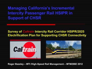 Managing California‘s Incremental
Intercity Passenger Rail HSIPR in
Support of CHSR


Survey of Caltrain Intercity Rail Corridor HSIPR/2025
Electrification Plan for Supporting CHSR Connectivity




Roger Bazeley – MTI /High-Speed Rail Management – MTM296E 2012
 