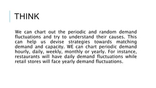 THINK
We can chart out the periodic and random demand
fluctuations and try to understand their causes. This
can help us devise strategies towards matching
demand and capacity. WE can chart periodic demand
hourly, daily, weekly, monthly or yearly. For instance,
restaurants will have daily demand fluctuations while
retail stores will face yearly demand fluctuations.
 
