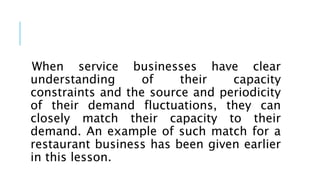 When service businesses have clear
understanding of their capacity
constraints and the source and periodicity
of their demand fluctuations, they can
closely match their capacity to their
demand. An example of such match for a
restaurant business has been given earlier
in this lesson.
 