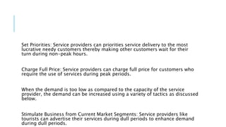 Set Priorities: Service providers can priorities service delivery to the most
lucrative needy customers thereby making other customers wait for their
turn during non-peak hours.
Charge Full Price: Service providers can charge full price for customers who
require the use of services during peak periods.
When the demand is too low as compared to the capacity of the service
provider, the demand can be increased using a variety of tactics as discussed
below.
Stimulate Business from Current Market Segments: Service providers like
tourists can advertise their services during dull periods to enhance demand
during dull periods.
 
