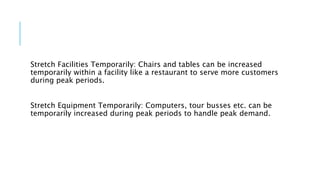 Stretch Facilities Temporarily: Chairs and tables can be increased
temporarily within a facility like a restaurant to serve more customers
during peak periods.
Stretch Equipment Temporarily: Computers, tour busses etc. can be
temporarily increased during peak periods to handle peak demand.
 