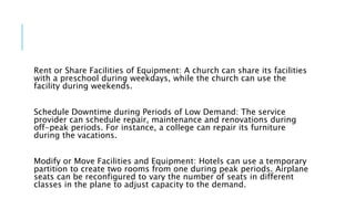 Rent or Share Facilities of Equipment: A church can share its facilities
with a preschool during weekdays, while the church can use the
facility during weekends.
Schedule Downtime during Periods of Low Demand: The service
provider can schedule repair, maintenance and renovations during
off-peak periods. For instance, a college can repair its furniture
during the vacations.
Modify or Move Facilities and Equipment: Hotels can use a temporary
partition to create two rooms from one during peak periods. Airplane
seats can be reconfigured to vary the number of seats in different
classes in the plane to adjust capacity to the demand.
 