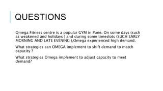 QUESTIONS
Omega Fitness centre is a popular GYM in Pune. On some days (such
as weakened and holidays ) and during some timeslots (SUCH EARLY
MORNING AND LATE EVENING ),Omega experienced high demand.
What strategies can OMEGA implement to shift demand to match
capacity ?
What strategies Omega implement to adjust capacity to meet
demand?
 