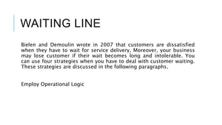WAITING LINE
Bielen and Demoulin wrote in 2007 that customers are dissatisfied
when they have to wait for service delivery, Moreover, your business
may lose customer if their wait becomes long and intolerable. You
can use four strategies when you have to deal with customer waiting.
These strategies are discussed in the following paragraphs.
Employ Operational Logic
 