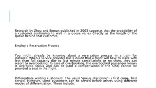 Research by Zhou and Soman published in 2003 suggests that the probability of
a customer continuing to wait in a queue varies directly as the length of the
queue behind that customer.
Employ a Reservation Process
You might already be knowing about a reservation process in a train for
instance. When a service provider has a doubt that a flight will have to leave with
less than full capacity due to last minute cancellations or no show, they can
resort to overbooking. In case of overbooking, the overbooked passenger knows
is overbook status and can be paid a compensation if the s(he) cannot be
provided a seat in the flight.
Differentiate waiting customers: The usual “queue discipline” is first come, first
served. However, some customers can be served before others using different
modes of differentiation. These include:
 