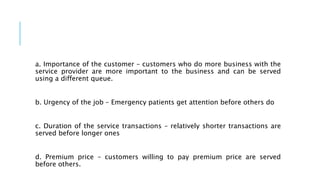 a. Importance of the customer – customers who do more business with the
service provider are more important to the business and can be served
using a different queue.
b. Urgency of the job – Emergency patients get attention before others do
c. Duration of the service transactions – relatively shorter transactions are
served before longer ones
d. Premium price – customers willing to pay premium price are served
before others.
 