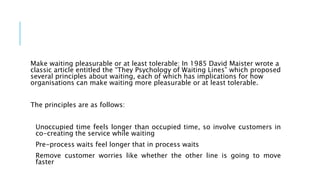 Make waiting pleasurable or at least tolerable: In 1985 David Maister wrote a
classic article entitled the “They Psychology of Waiting Lines” which proposed
several principles about waiting, each of which has implications for how
organisations can make waiting more pleasurable or at least tolerable.
The principles are as follows:
Unoccupied time feels longer than occupied time, so involve customers in
co-creating the service while waiting
Pre-process waits feel longer that in process waits
Remove customer worries like whether the other line is going to move
faster
 