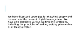 We have discussed strategies for matching supply and
demand and the concept of yield management. We
have also discussed various waiting line strategies,
including the principles of making waiting pleasurable
or at least tolerable.
 