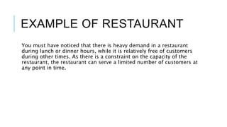 EXAMPLE OF RESTAURANT
You must have noticed that there is heavy demand in a restaurant
during lunch or dinner hours, while it is relatively free of customers
during other times. As there is a constraint on the capacity of the
restaurant, the restaurant can serve a limited number of customers at
any point in time.
 