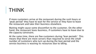 THINK
If more customers arrive at the restaurant during the rush hours or
‘peak period’ they have to wait for the service or they have to leave
the restaurant and take their business elsewhere.
Waiting might cause some discomfort to the customer. On the other
hand, the restaurant loses business, if customers have to leave due to
the capacity constraint.
At the same time, there are few customers during ‘lean periods’. This
means that there are more servers than required to serve the small
number of customers who turn up during the lean period and the
service business is wasting its resources due to idling.
 