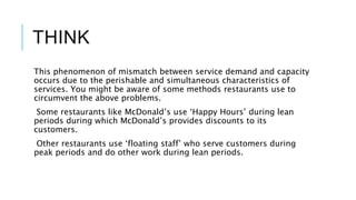 THINK
This phenomenon of mismatch between service demand and capacity
occurs due to the perishable and simultaneous characteristics of
services. You might be aware of some methods restaurants use to
circumvent the above problems.
Some restaurants like McDonald’s use ‘Happy Hours’ during lean
periods during which McDonald’s provides discounts to its
customers.
Other restaurants use ‘floating staff’ who serve customers during
peak periods and do other work during lean periods.
 