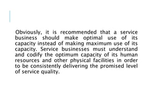 Obviously, it is recommended that a service
business should make optimal use of its
capacity instead of making maximum use of its
capacity. Service businesses must understand
and codify the optimum capacity of its human
resources and other physical facilities in order
to be consistently delivering the promised level
of service quality.
 