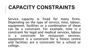CAPACITY CONSTRAINTS
Service capacity is fixed for many firms.
Depending on the type of service, time, labour,
equipment, facilities or a combination of these
can be a constraint. For example, time is a
constraint for legal and medical services, labour
is a constraint for restaurant services,
equipment is a constraint for a fitness centre
and facilities are a constraint for a school or
college.
 