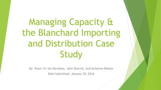 Managing Capacity &
the Blanchard Importing
and Distribution Case
Study
By: Team 14: Ian Davidson, John Sherrill, and Uchenna Okezie
Date Submitted: January 10, 2016
 