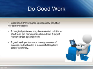 Do Good Work
• Good Work Performance is necessary condition
For career success
• A marginal performer may be rewarded but it is in
short term but his weakness bound him & cutoff
his/her career advancement
• A good work performance is no guarantee of
success, but without it, a successful long term
career is unlikely.

 
