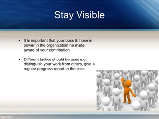 Stay Visible
• It is important that your boss & those in
power in the organization he made
aware of your contribution
• Different tactics should be used e.g.
distinguish your work from others, give a
regular progress report to the boss.

 