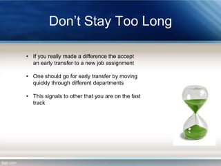 Don’t Stay Too Long
• If you really made a difference the accept
an early transfer to a new job assignment
• One should go for early transfer by moving
quickly through different departments

• This signals to other that you are on the fast
track

 
