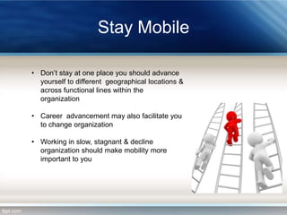 Stay Mobile
• Don’t stay at one place you should advance
yourself to different geographical locations &
across functional lines within the
organization
• Career advancement may also facilitate you
to change organization
• Working in slow, stagnant & decline
organization should make mobility more
important to you

 