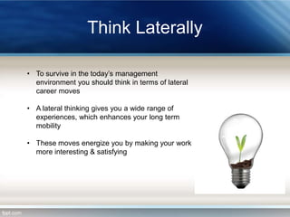 Think Laterally
• To survive in the today’s management
environment you should think in terms of lateral
career moves
• A lateral thinking gives you a wide range of
experiences, which enhances your long term
mobility
• These moves energize you by making your work
more interesting & satisfying

 