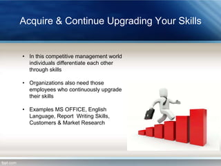 Acquire & Continue Upgrading Your Skills

• In this competitive management world
individuals differentiate each other
through skills
• Organizations also need those
employees who continuously upgrade
their skills
• Examples MS OFFICE, English
Language, Report Writing Skills,
Customers & Market Research

 