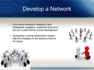 Develop a Network
• One should develop a relations to the
Colleagues, suppliers, customers & so on it
can be a useful tool for career development
• Developing a strong relationship network
help the employee to the advance level of
his career

 
