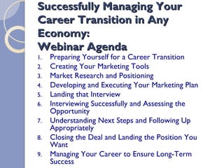 Successfully Managing Your
Career Transition in Any
Economy:
Webinar Agenda
     Preparing Yourself for a Career Transition
1.
     Creating Your Marketing Tools
2.
     Market Research and Positioning
3.
     Developing and Executing Your Marketing Plan
4.
     Landing that Interview
5.
     Interviewing Successfully and Assessing the
6.
     Opportunity
     Understanding Next Steps and Following Up
7.
     Appropriately
     Closing the Deal and Landing the Position You
8.
     Want
     Managing Your Career to Ensure Long-Term
9.
     Success
 